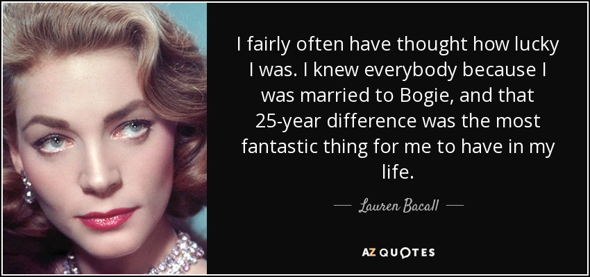 I fairly often have thought how lucky I was. I knew everybody because I was married to Bogie, and that 25-year difference was the most fantastic thing for me to have in my life. - Lauren Bacall