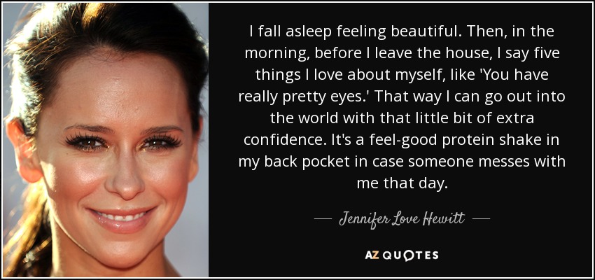 I fall asleep feeling beautiful. Then, in the morning, before I leave the house, I say five things I love about myself, like 'You have really pretty eyes.' That way I can go out into the world with that little bit of extra confidence. It's a feel-good protein shake in my back pocket in case someone messes with me that day. - Jennifer Love Hewitt