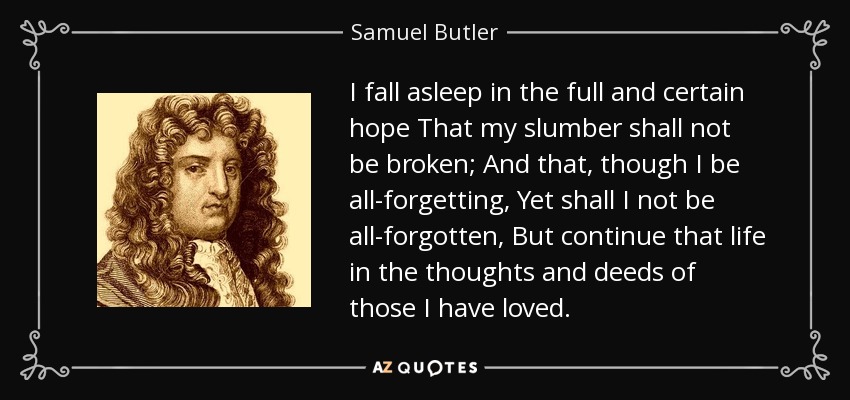 I fall asleep in the full and certain hope That my slumber shall not be broken; And that, though I be all-forgetting, Yet shall I not be all-forgotten, But continue that life in the thoughts and deeds of those I have loved. - Samuel Butler