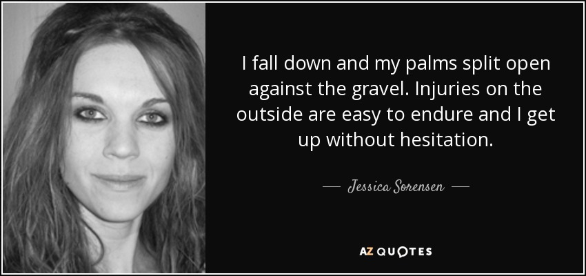I fall down and my palms split open against the gravel. Injuries on the outside are easy to endure and I get up without hesitation. - Jessica Sorensen