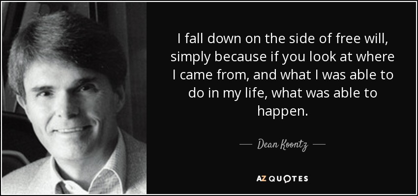 I fall down on the side of free will, simply because if you look at where I came from, and what I was able to do in my life, what was able to happen. - Dean Koontz