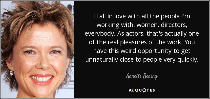 I fall in love with all the people I'm working with, women, directors, everybody. As actors, that's actually one of the real pleasures of the work. You have this weird opportunity to get unnaturally close to people very quickly. - Annette Bening