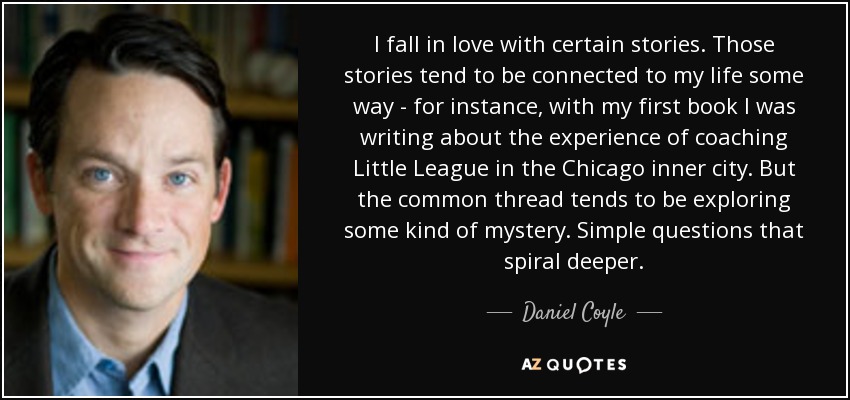 I fall in love with certain stories. Those stories tend to be connected to my life some way - for instance, with my first book I was writing about the experience of coaching Little League in the Chicago inner city. But the common thread tends to be exploring some kind of mystery. Simple questions that spiral deeper. - Daniel Coyle