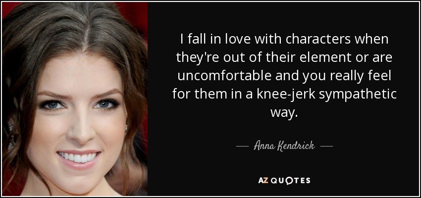 I fall in love with characters when they're out of their element or are uncomfortable and you really feel for them in a knee-jerk sympathetic way. - Anna Kendrick