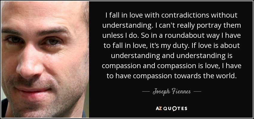 I fall in love with contradictions without understanding. I can't really portray them unless I do. So in a roundabout way I have to fall in love, it's my duty. If love is about understanding and understanding is compassion and compassion is love, I have to have compassion towards the world. - Joseph Fiennes