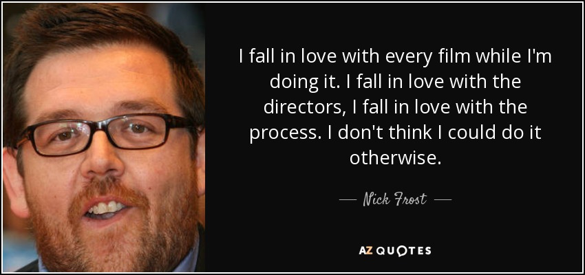 I fall in love with every film while I'm doing it. I fall in love with the directors, I fall in love with the process. I don't think I could do it otherwise. - Nick Frost