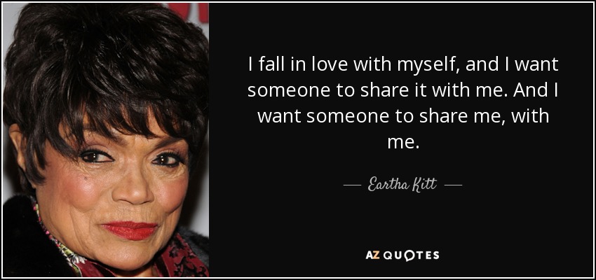I fall in love with myself, and I want someone to share it with me. And I want someone to share me, with me. - Eartha Kitt