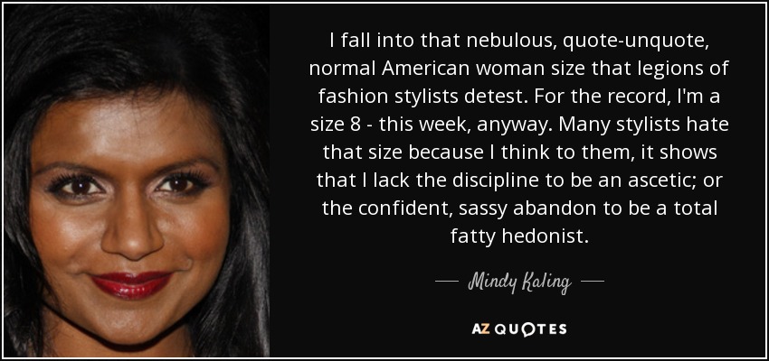 I fall into that nebulous, quote-unquote, normal American woman size that legions of fashion stylists detest. For the record, I'm a size 8 - this week, anyway. Many stylists hate that size because I think to them, it shows that I lack the discipline to be an ascetic; or the confident, sassy abandon to be a total fatty hedonist. - Mindy Kaling