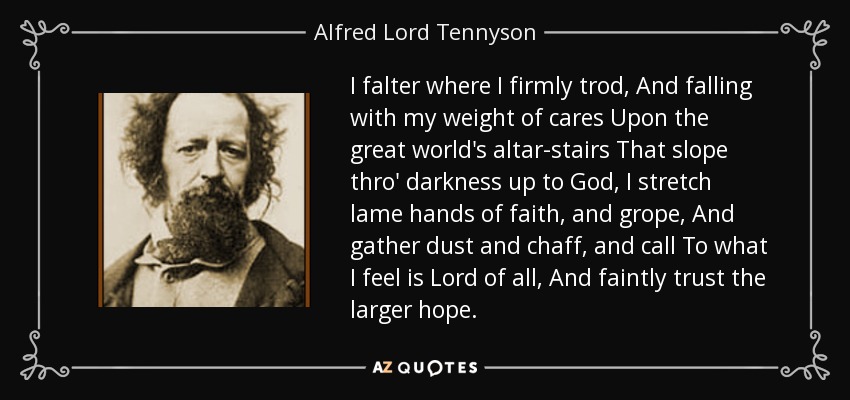 I falter where I firmly trod, And falling with my weight of cares Upon the great world's altar-stairs That slope thro' darkness up to God, I stretch lame hands of faith, and grope, And gather dust and chaff, and call To what I feel is Lord of all, And faintly trust the larger hope. - Alfred Lord Tennyson
