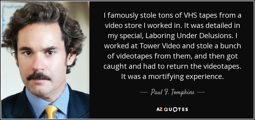 I famously stole tons of VHS tapes from a video store I worked in. It was detailed in my special, Laboring Under Delusions. I worked at Tower Video and stole a bunch of videotapes from them, and then got caught and had to return the videotapes. It was a mortifying experience. - Paul F. Tompkins