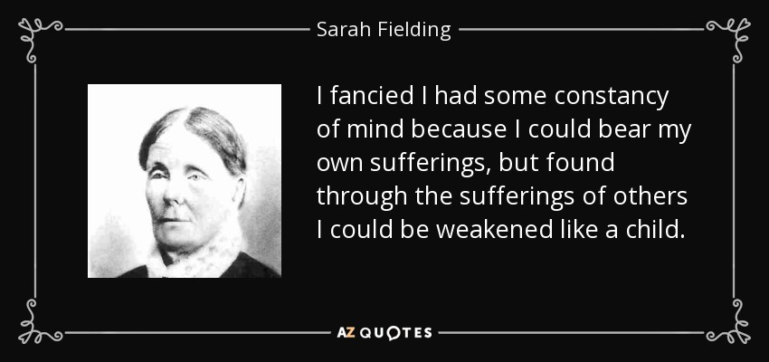 I fancied I had some constancy of mind because I could bear my own sufferings, but found through the sufferings of others I could be weakened like a child. - Sarah Fielding