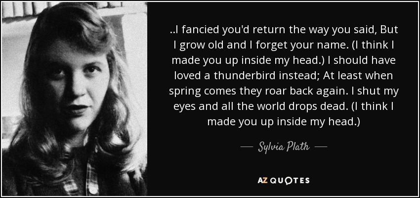 ..I fancied you'd return the way you said, But I grow old and I forget your name. (I think I made you up inside my head.) I should have loved a thunderbird instead; At least when spring comes they roar back again. I shut my eyes and all the world drops dead. (I think I made you up inside my head.) - Sylvia Plath