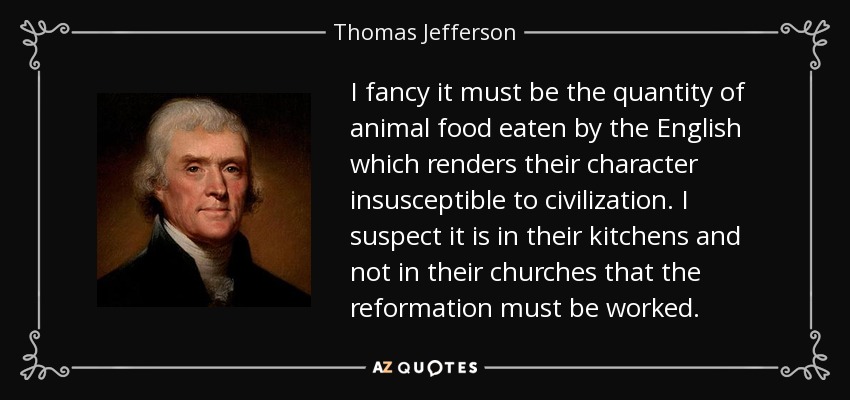 I fancy it must be the quantity of animal food eaten by the English which renders their character insusceptible to civilization. I suspect it is in their kitchens and not in their churches that the reformation must be worked. - Thomas Jefferson