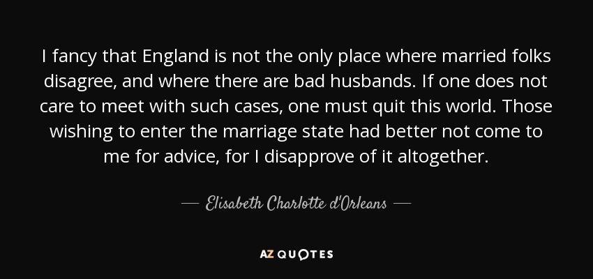 I fancy that England is not the only place where married folks disagree, and where there are bad husbands. If one does not care to meet with such cases, one must quit this world. Those wishing to enter the marriage state had better not come to me for advice, for I disapprove of it altogether. - Elisabeth Charlotte d'Orleans