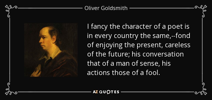 I fancy the character of a poet is in every country the same,--fond of enjoying the present, careless of the future; his conversation that of a man of sense, his actions those of a fool. - Oliver Goldsmith