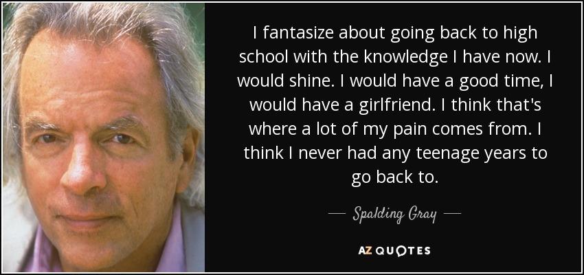 I fantasize about going back to high school with the knowledge I have now. I would shine. I would have a good time, I would have a girlfriend. I think that's where a lot of my pain comes from. I think I never had any teenage years to go back to. - Spalding Gray
