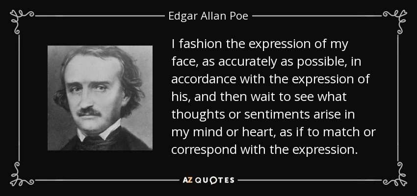 I fashion the expression of my face, as accurately as possible, in accordance with the expression of his, and then wait to see what thoughts or sentiments arise in my mind or heart, as if to match or correspond with the expression. - Edgar Allan Poe