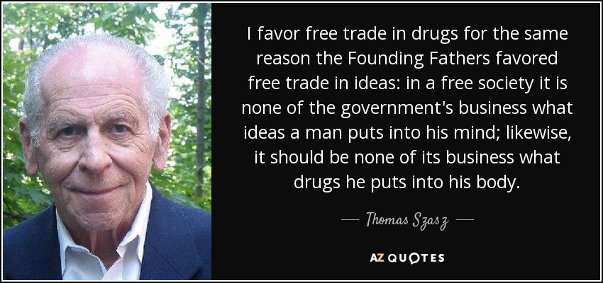 I favor free trade in drugs for the same reason the Founding Fathers favored free trade in ideas: in a free society it is none of the government's business what ideas a man puts into his mind; likewise, it should be none of its business what drugs he puts into his body. - Thomas Szasz