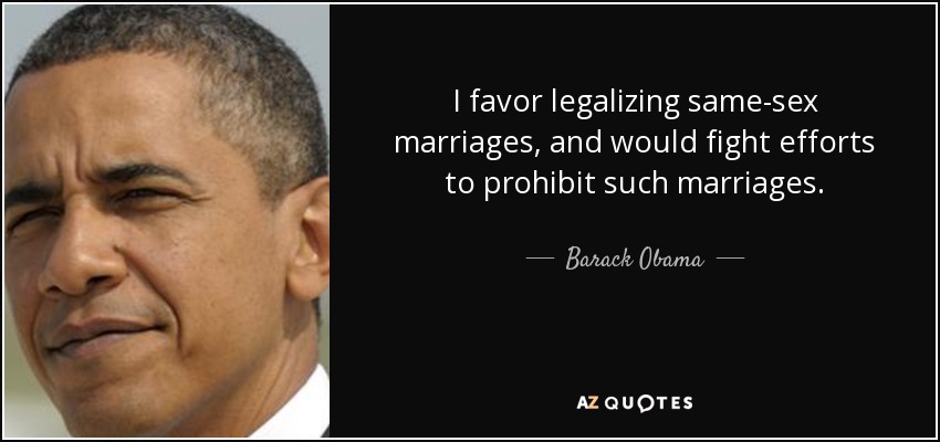 I favor legalizing same-sex marriages, and would fight efforts to prohibit such marriages. - Barack Obama