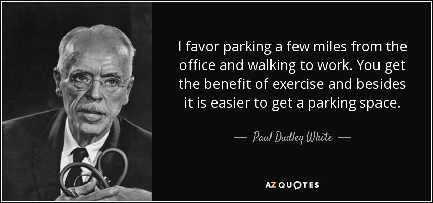 I favor parking a few miles from the office and walking to work. You get the benefit of exercise and besides it is easier to get a parking space. - Paul Dudley White