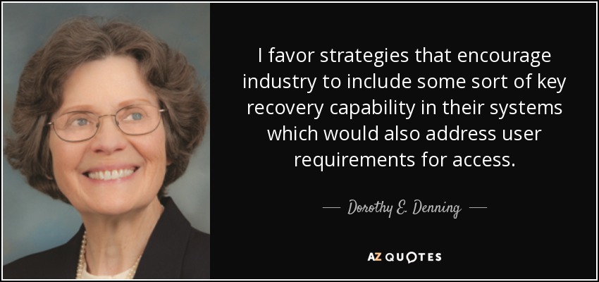 I favor strategies that encourage industry to include some sort of key recovery capability in their systems which would also address user requirements for access. - Dorothy E. Denning