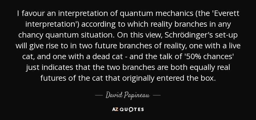 I favour an interpretation of quantum mechanics (the 'Everett interpretation') according to which reality branches in any chancy quantum situation. On this view, Schrödinger's set-up will give rise to in two future branches of reality, one with a live cat, and one with a dead cat - and the talk of '50% chances' just indicates that the two branches are both equally real futures of the cat that originally entered the box. - David Papineau