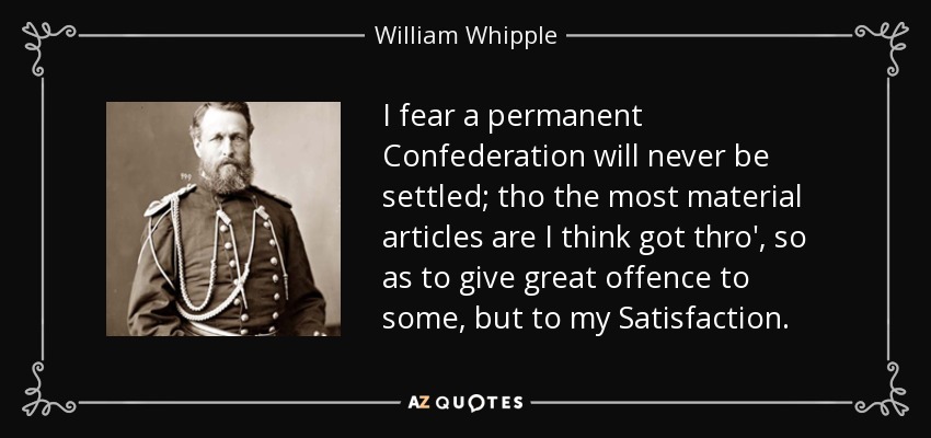 I fear a permanent Confederation will never be settled; tho the most material articles are I think got thro', so as to give great offence to some, but to my Satisfaction. - William Whipple