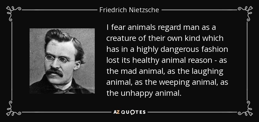 I fear animals regard man as a creature of their own kind which has in a highly dangerous fashion lost its healthy animal reason - as the mad animal, as the laughing animal, as the weeping animal, as the unhappy animal. - Friedrich Nietzsche