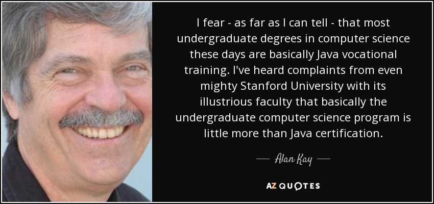 I fear - as far as I can tell - that most undergraduate degrees in computer science these days are basically Java vocational training. I've heard complaints from even mighty Stanford University with its illustrious faculty that basically the undergraduate computer science program is little more than Java certification. - Alan Kay