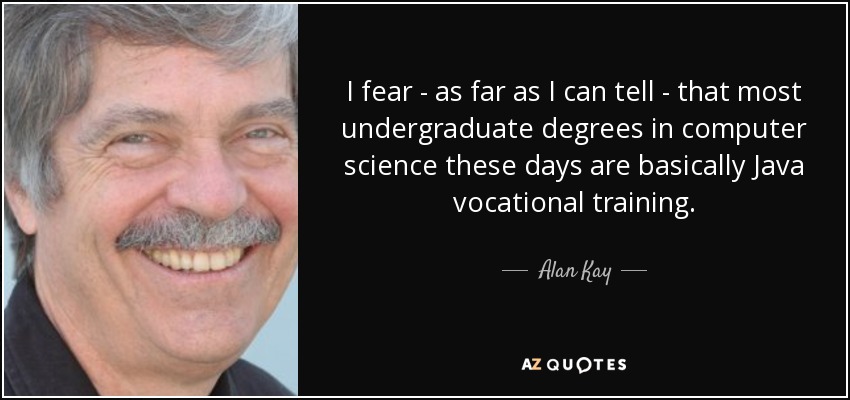 I fear - as far as I can tell - that most undergraduate degrees in computer science these days are basically Java vocational training. - Alan Kay