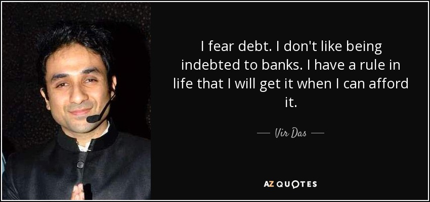 I fear debt. I don't like being indebted to banks. I have a rule in life that I will get it when I can afford it. - Vir Das