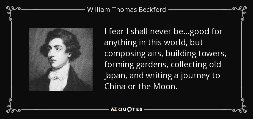 I fear I shall never be...good for anything in this world, but composing airs, building towers, forming gardens, collecting old Japan, and writing a journey to China or the Moon. - William Thomas Beckford