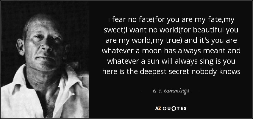 i fear no fate(for you are my fate,my sweet)i want no world(for beautiful you are my world,my true) and it's you are whatever a moon has always meant and whatever a sun will always sing is you here is the deepest secret nobody knows - e. e. cummings