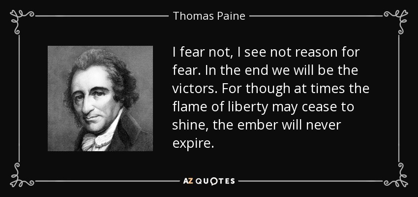 I fear not, I see not reason for fear. In the end we will be the victors. For though at times the flame of liberty may cease to shine, the ember will never expire. - Thomas Paine