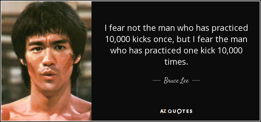 I fear not the man who has practiced 10,000 kicks once, but I fear the man who has practiced one kick 10,000 times. - Bruce Lee