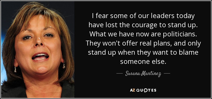 I fear some of our leaders today have lost the courage to stand up. What we have now are politicians. They won't offer real plans, and only stand up when they want to blame someone else. - Susana Martinez