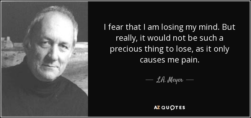 I fear that I am losing my mind. But really, it would not be such a precious thing to lose, as it only causes me pain. - L.A. Meyer