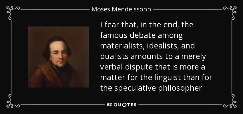 I fear that, in the end, the famous debate among materialists, idealists, and dualists amounts to a merely verbal dispute that is more a matter for the linguist than for the speculative philosopher - Moses Mendelssohn