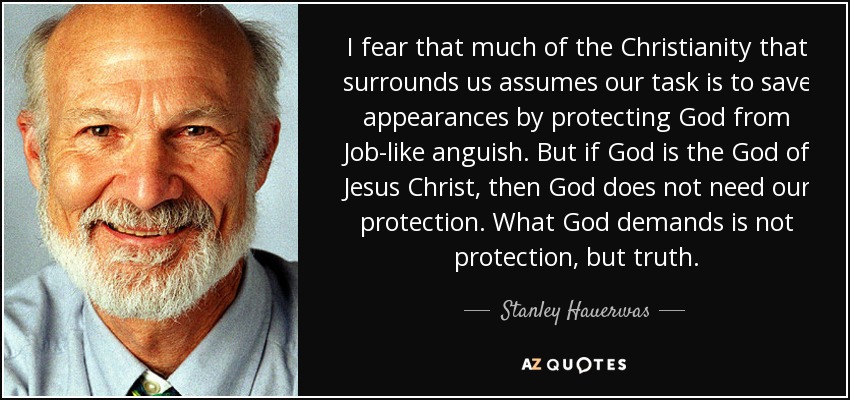I fear that much of the Christianity that surrounds us assumes our task is to save appearances by protecting God from Job-like anguish. But if God is the God of Jesus Christ, then God does not need our protection. What God demands is not protection, but truth. - Stanley Hauerwas