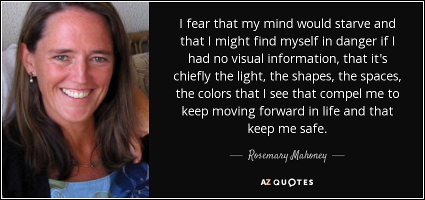 I fear that my mind would starve and that I might find myself in danger if I had no visual information, that it's chiefly the light, the shapes, the spaces, the colors that I see that compel me to keep moving forward in life and that keep me safe. - Rosemary Mahoney