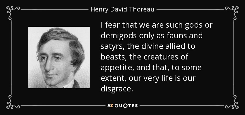 I fear that we are such gods or demigods only as fauns and satyrs, the divine allied to beasts, the creatures of appetite, and that, to some extent, our very life is our disgrace. - Henry David Thoreau
