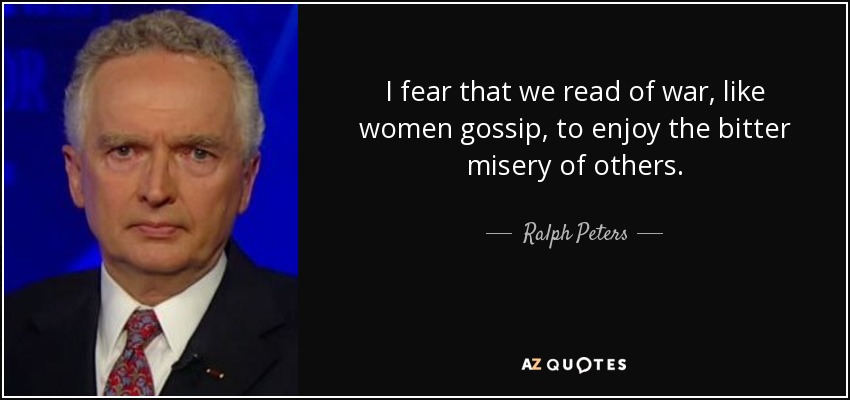 I fear that we read of war, like women gossip, to enjoy the bitter misery of others. - Ralph Peters