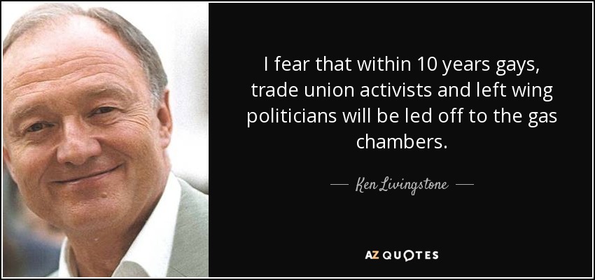 I fear that within 10 years gays, trade union activists and left wing politicians will be led off to the gas chambers. - Ken Livingstone