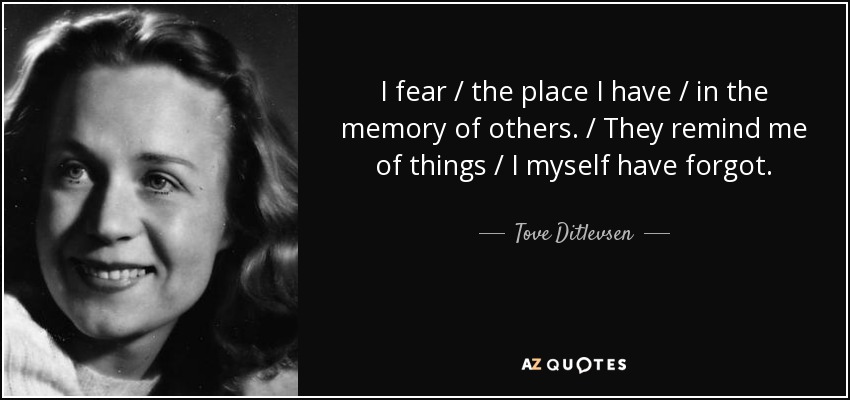 I fear / the place I have / in the memory of others. / They remind me of things / I myself have forgot. - Tove Ditlevsen