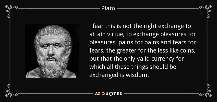 I fear this is not the right exchange to attain virtue, to exchange pleasures for pleasures, pains for pains and fears for fears, the greater for the less like coins, but that the only valid currency for which all these things should be exchanged is wisdom. - Plato