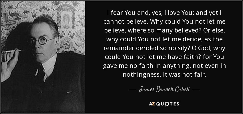 I fear You and, yes, I love You: and yet I cannot believe. Why could You not let me believe, where so many believed? Or else, why could You not let me deride, as the remainder derided so noisily? O God, why could You not let me have faith? for You gave me no faith in anything, not even in nothingness. It was not fair. - James Branch Cabell