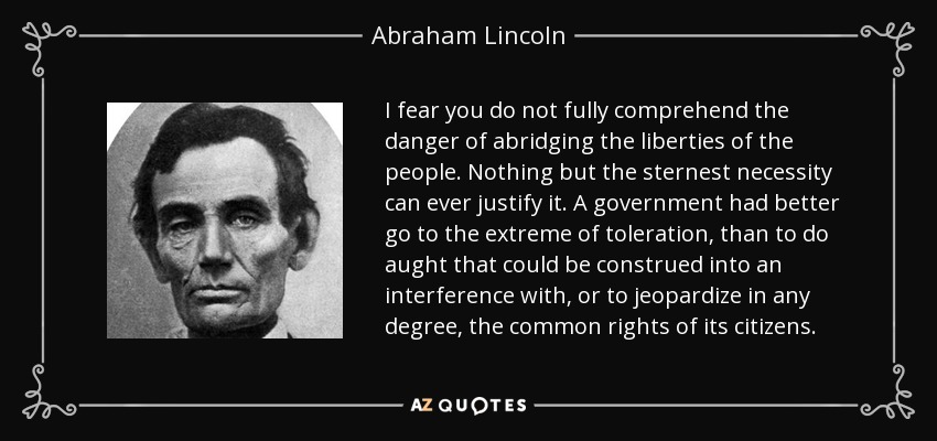 I fear you do not fully comprehend the danger of abridging the liberties of the people. Nothing but the sternest necessity can ever justify it. A government had better go to the extreme of toleration, than to do aught that could be construed into an interference with, or to jeopardize in any degree, the common rights of its citizens. - Abraham Lincoln