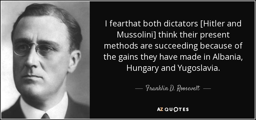 I fearthat both dictators [Hitler and Mussolini] think their present methods are succeeding because of the gains they have made in Albania, Hungary and Yugoslavia. - Franklin D. Roosevelt
