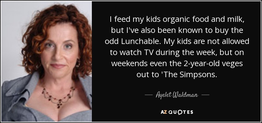 I feed my kids organic food and milk, but I've also been known to buy the odd Lunchable. My kids are not allowed to watch TV during the week, but on weekends even the 2-year-old veges out to 'The Simpsons. - Ayelet Waldman