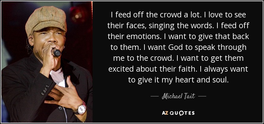 I feed off the crowd a lot. I love to see their faces, singing the words. I feed off their emotions. I want to give that back to them. I want God to speak through me to the crowd. I want to get them excited about their faith. I always want to give it my heart and soul. - Michael Tait